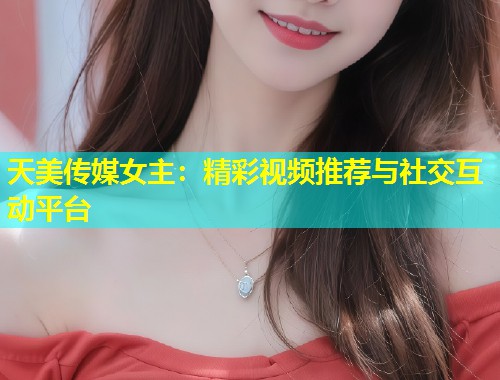 天美传媒女主：精彩视频推荐与社交互动平台  第1张