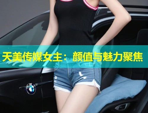 天美传媒女主：颜值与魅力聚焦  第1张