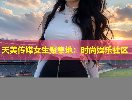 天美传媒女生聚集地：时尚娱乐社区  第1张