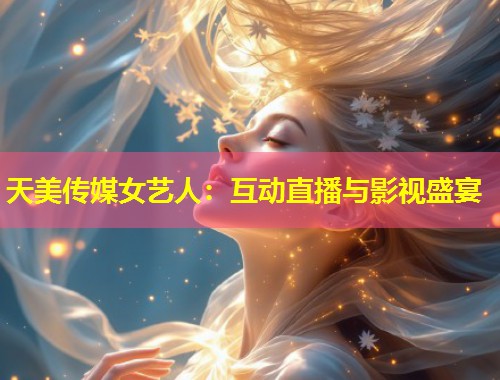 天美传媒女艺人：互动直播与影视盛宴  第1张