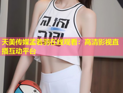 天美传媒孟若羽在线观看：高清影视直播互动平台  第1张