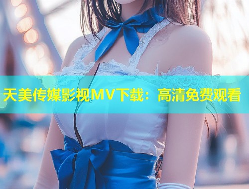 天美传媒影视MV下载：高清免费观看  第1张