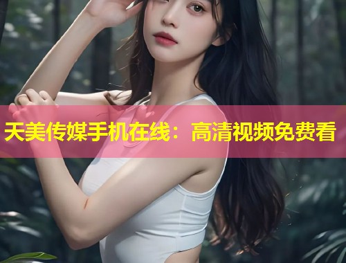 天美传媒手机在线：高清视频免费看  第1张