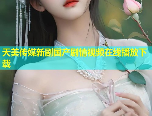 天美传媒新剧国产剧情视频在线播放下载  第1张