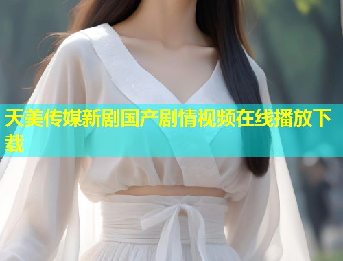 天美传媒新剧国产剧情视频在线播放下载  第2张