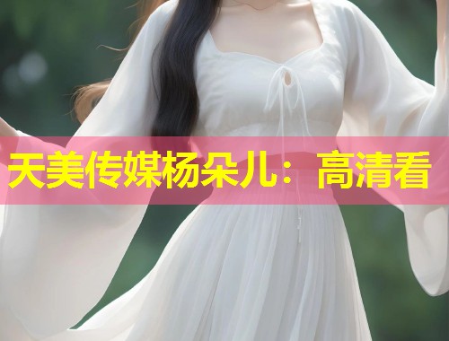 天美传媒杨朵儿：高清看  第1张