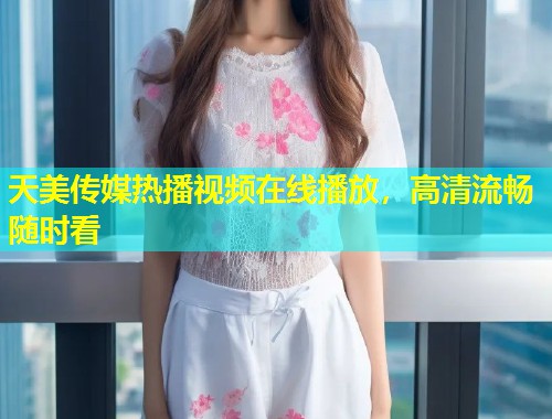 天美传媒热播视频在线播放，高清流畅随时看  第1张