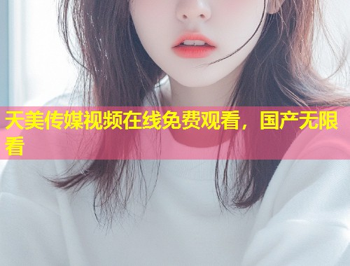 天美传媒视频在线免费观看，国产无限看  第1张