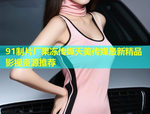 91制片厂果冻传媒天美传媒最新精品影视资源推荐  第1张
