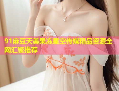91麻豆天美果冻星空传媒精品资源全网汇聚推荐  第1张