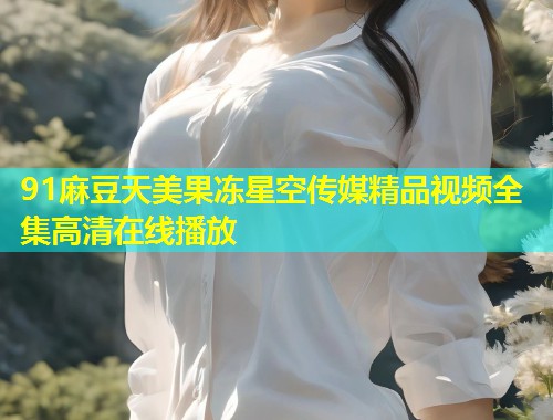 91麻豆天美果冻星空传媒精品视频全集高清在线播放  第1张
