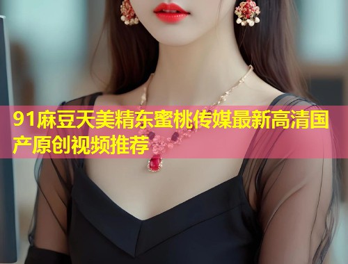 91麻豆天美精东蜜桃传媒最新高清国产原创视频推荐  第2张
