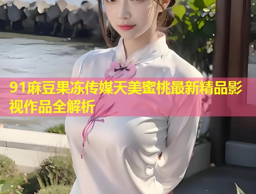 91麻豆果冻传媒天美蜜桃最新精品影视作品全解析  第1张