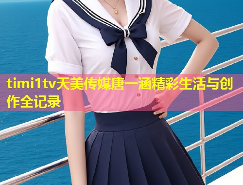 timi1tv天美传媒唐一涵精彩生活与创作全记录  第1张