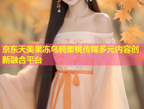 京东天美果冻乌鸦蜜桃传媒多元内容创新融合平台  第1张