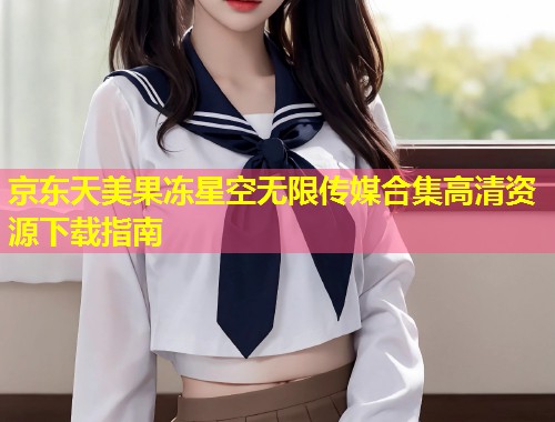 京东天美果冻星空无限传媒合集高清资源下载指南  第1张