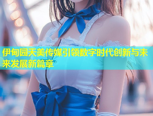 伊甸园天美传媒引领数字时代创新与未来发展新篇章  第1张
