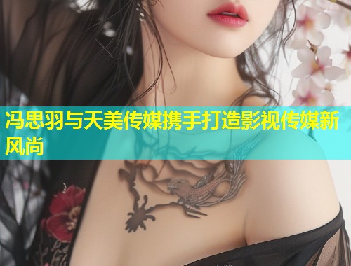 冯思羽与天美传媒携手打造影视传媒新风尚  第1张