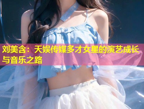 刘美含：天娱传媒多才女星的演艺成长与音乐之路  第2张