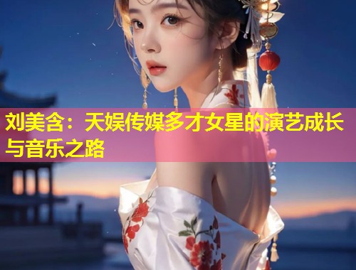 刘美含：天娱传媒多才女星的演艺成长与音乐之路  第1张