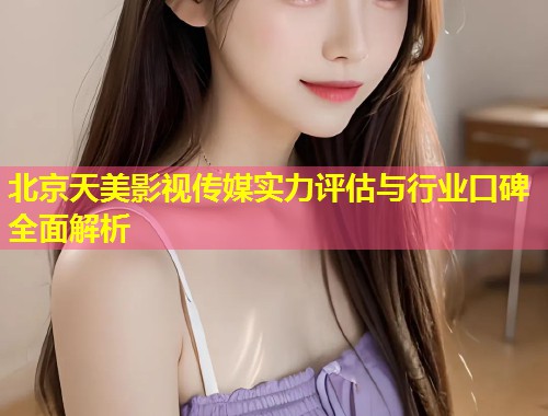 北京天美影视传媒实力评估与行业口碑全面解析  第1张