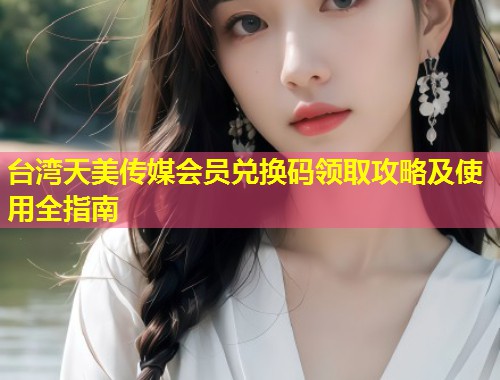 台湾天美传媒会员兑换码领取攻略及使用全指南  第1张