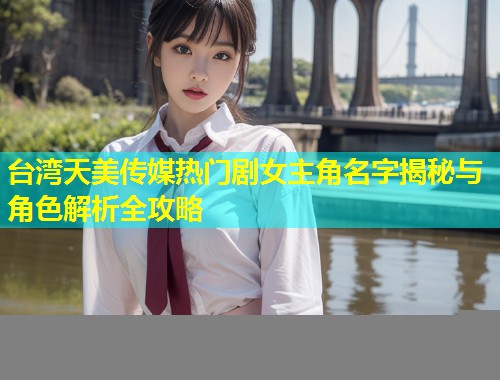 台湾天美传媒热门剧女主角名字揭秘与角色解析全攻略  第1张