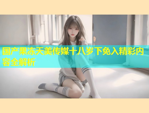 国产果冻天美传媒十八岁下免入精彩内容全解析  第1张