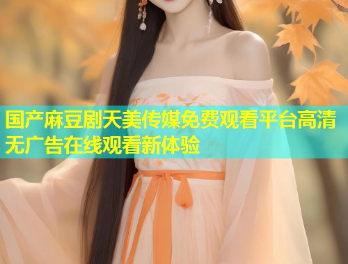 国产麻豆剧天美传媒免费观看平台高清无广告在线观看新体验  第1张