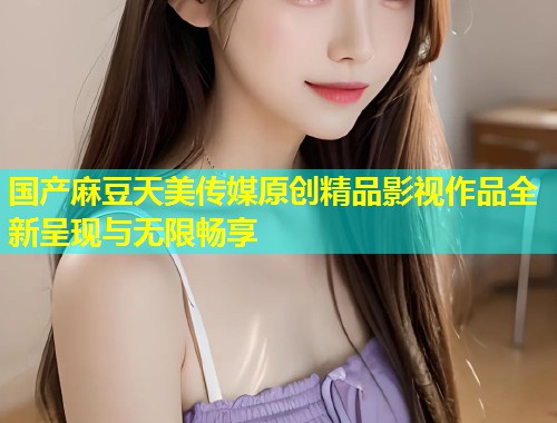 国产麻豆天美传媒原创精品影视作品全新呈现与无限畅享  第1张
