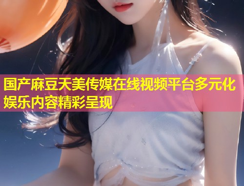 国产麻豆天美传媒在线视频平台多元化娱乐内容精彩呈现  第1张
