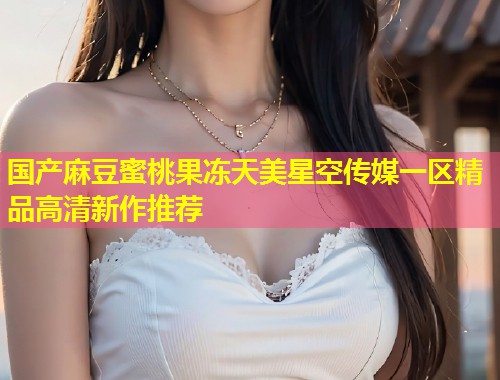 国产麻豆蜜桃果冻天美星空传媒一区精品高清新作推荐  第2张