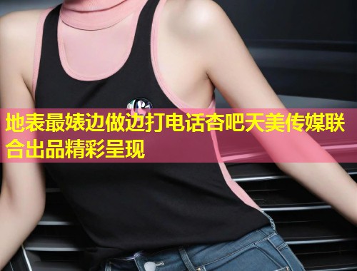 地表最婊边做边打电话杏吧天美传媒联合出品精彩呈现  第1张