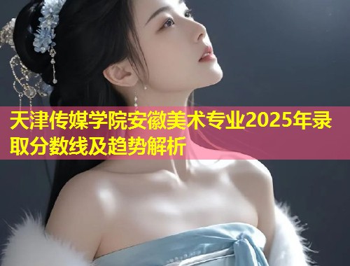 天津传媒学院安徽美术专业2025年录取分数线及趋势解析  第1张