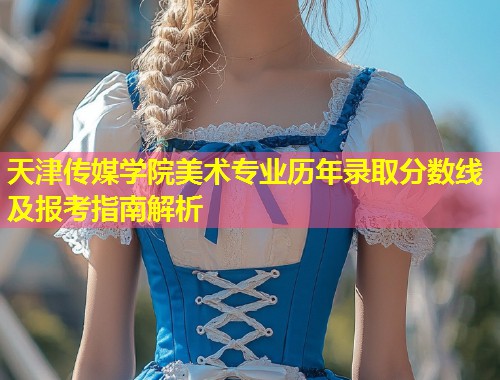 天津传媒学院美术专业历年录取分数线及报考指南解析  第1张
