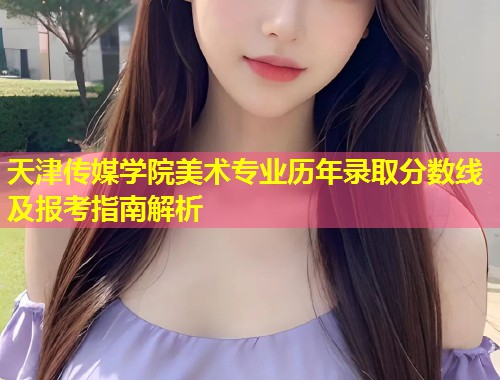 天津传媒学院美术专业历年录取分数线及报考指南解析  第2张
