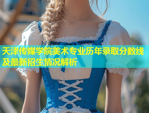 天津传媒学院美术专业历年录取分数线及最新招生情况解析  第1张