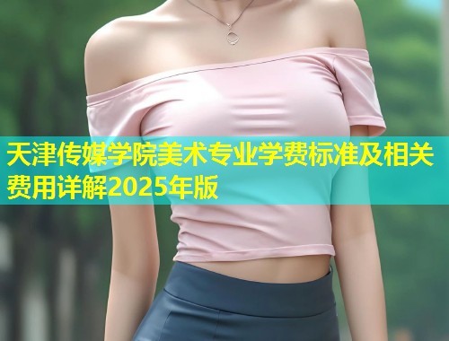 天津传媒学院美术专业学费标准及相关费用详解2025年版  第1张