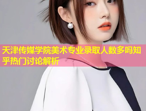 天津传媒学院美术专业录取人数多吗知乎热门讨论解析  第2张