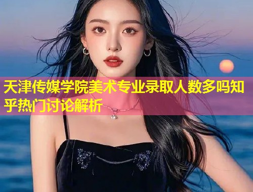 天津传媒学院美术专业录取人数多吗知乎热门讨论解析  第1张