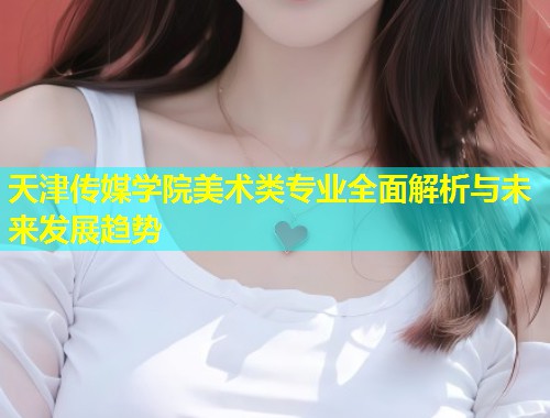天津传媒学院美术类专业全面解析与未来发展趋势  第1张