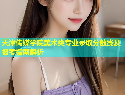 天津传媒学院美术类专业录取分数线及报考指南解析  第2张