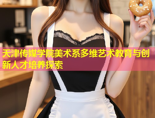 天津传媒学院美术系多维艺术教育与创新人才培养探索  第1张