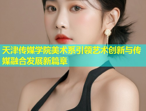 天津传媒学院美术系引领艺术创新与传媒融合发展新篇章  第1张