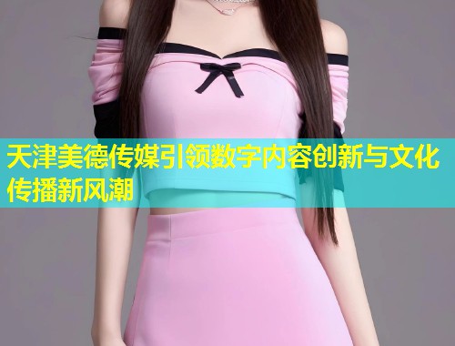 天津美德传媒引领数字内容创新与文化传播新风潮  第1张