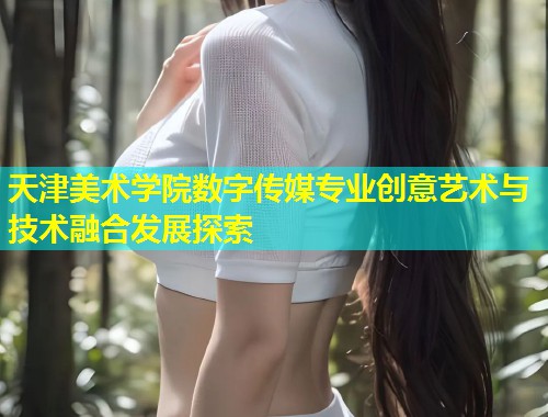 天津美术学院数字传媒专业创意艺术与技术融合发展探索  第1张