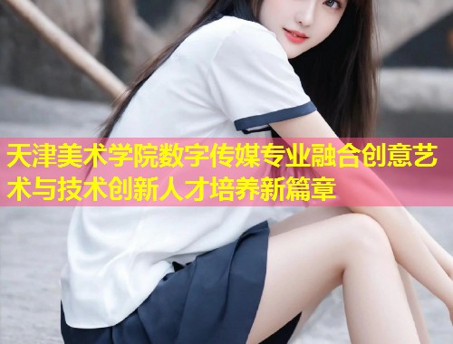 天津美术学院数字传媒专业融合创意艺术与技术创新人才培养新篇章  第1张