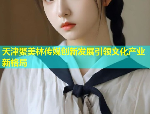 天津聚美林传媒创新发展引领文化产业新格局  第1张