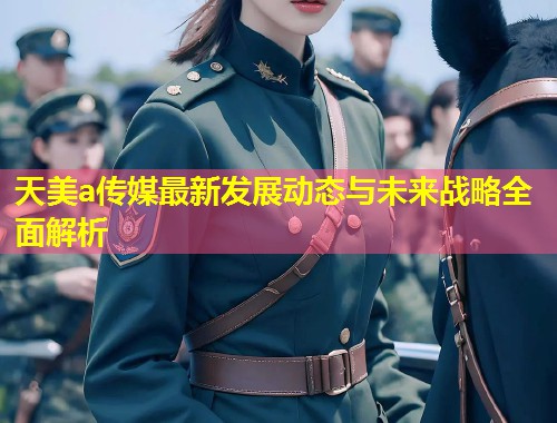 天美a传媒最新发展动态与未来战略全面解析  第1张