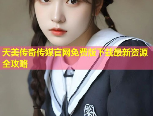 天美传奇传媒官网免费版下载最新资源全攻略  第1张